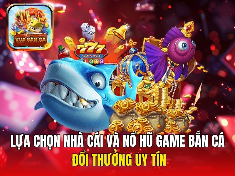 Lựa chọn nhà cái và nổ hũ game bắn cá đổi thưởng uy tín